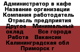 Администратор в кафе › Название организации ­ Компания-работодатель › Отрасль предприятия ­ Другое › Минимальный оклад ­ 1 - Все города Работа » Вакансии   . Калининградская обл.,Приморск г.